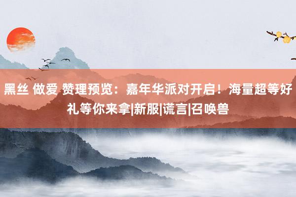 黑丝 做爱 赞理预览：嘉年华派对开启！海量超等好礼等你来拿|新服|谎言|召唤兽