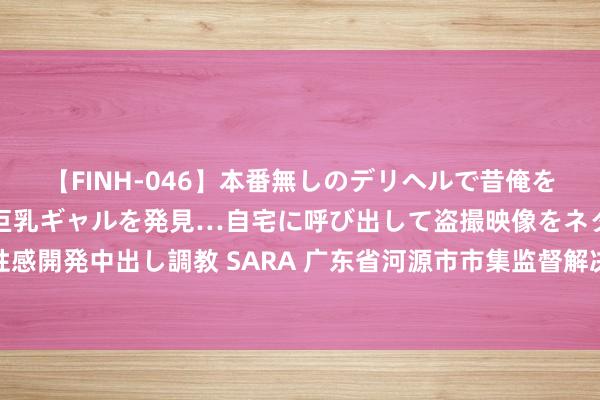 【FINH-046】本番無しのデリヘルで昔俺をバカにしていた同級生の巨乳ギャルを発見…自宅に呼び出して盗撮映像をネタに本番を強要し性感開発中出し調教 SARA 广东省河源市市集监督解决局2024年第7期食物安全监督抽检信息公示