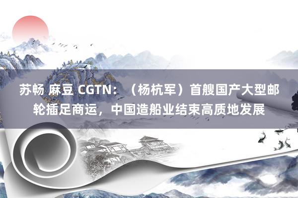 苏畅 麻豆 CGTN：（杨杭军）首艘国产大型邮轮插足商运，中国造船业结束高质地发展