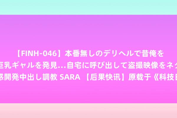 【FINH-046】本番無しのデリヘルで昔俺をバカにしていた同級生の巨乳ギャルを発見…自宅に呼び出して盗撮映像をネタに本番を強要し性感開発中出し調教 SARA 【后果快讯】原载于《科技日报》 “土沟油”变燃料，送国产商用飞机上天