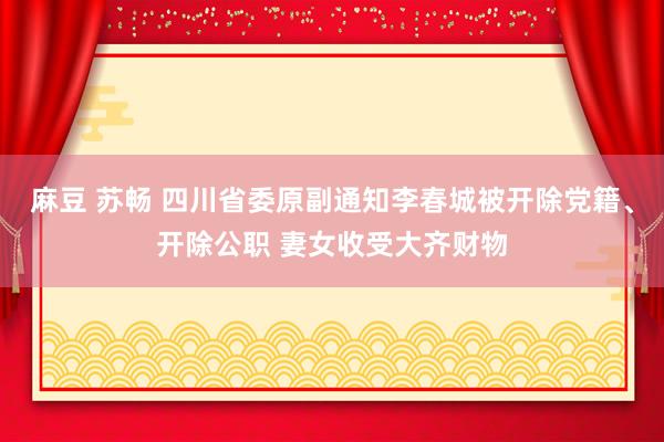 麻豆 苏畅 四川省委原副通知李春城被开除党籍、开除公职 妻女收受大齐财物