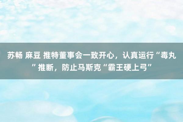 苏畅 麻豆 推特董事会一致开心，认真运行“毒丸”推断，防止马斯克“霸王硬上弓”