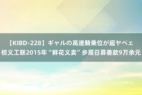 【KIBD-228】ギャルの高速騎乗位が超ヤベェ 校义工联2015年“鲜花义卖”步履召募善款9万余元