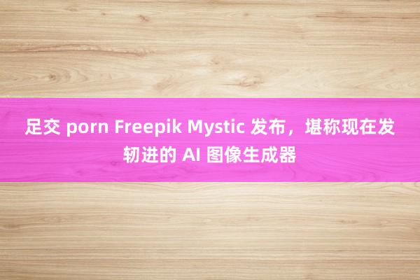 足交 porn Freepik Mystic 发布，堪称现在发轫进的 AI 图像生成器