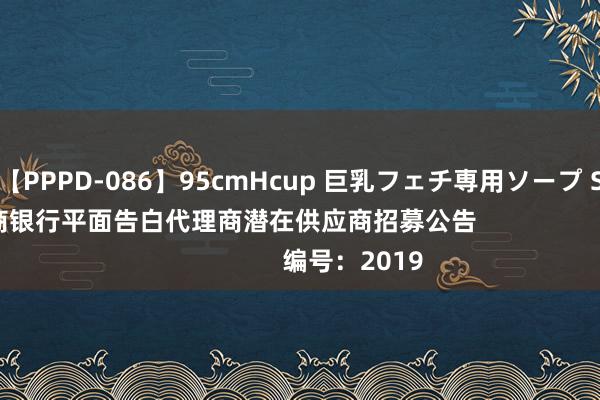 【PPPD-086】95cmHcup 巨乳フェチ専用ソープ SARA 中国工商银行平面告白代理商潜在供应商招募公告                    编号：2019