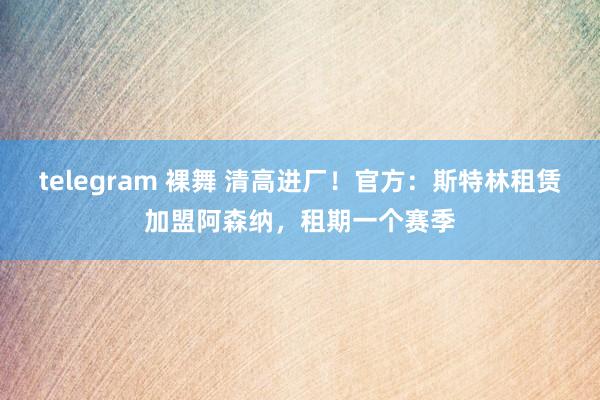 telegram 裸舞 清高进厂！官方：斯特林租赁加盟阿森纳，租期一个赛季