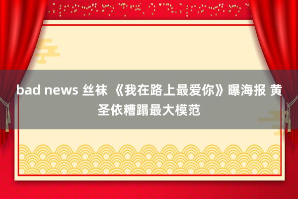 bad news 丝袜 《我在路上最爱你》曝海报 黄圣依糟蹋最大模范