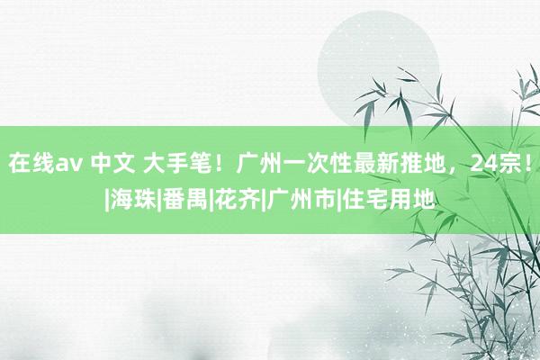 在线av 中文 大手笔！广州一次性最新推地，24宗！|海珠|番禺|花齐|广州市|住宅用地