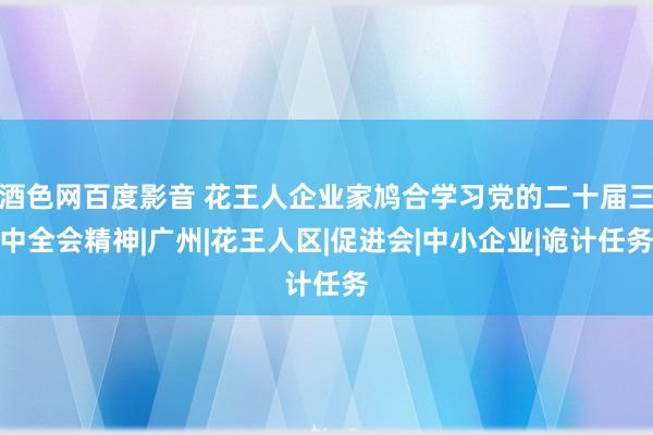 酒色网百度影音 花王人企业家鸠合学习党的二十届三中全会精神|广州|花王人区|促进会|中小企业|诡计任务