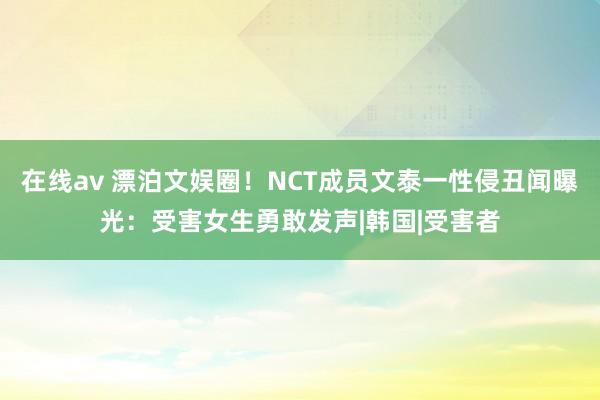 在线av 漂泊文娱圈！NCT成员文泰一性侵丑闻曝光：受害女生勇敢发声|韩国|受害者