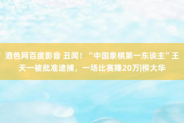 酒色网百度影音 丑闻！“中国象棋第一东谈主”王天一被批准逮捕，一场比赛赚20万|柳大华