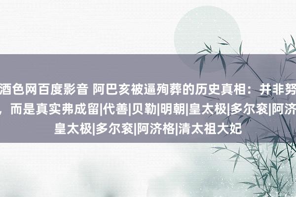 酒色网百度影音 阿巴亥被逼殉葬的历史真相：并非努尔哈赤太爱她，而是真实弗成留|代善|贝勒|明朝|皇太极|多尔衮|阿济格|清太祖大妃