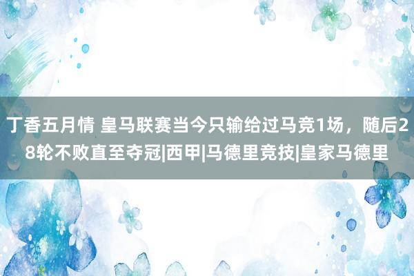 丁香五月情 皇马联赛当今只输给过马竞1场，随后28轮不败直至夺冠|西甲|马德里竞技|皇家马德里