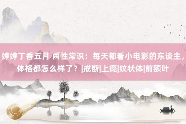 婷婷丁香五月 两性常识：每天都看小电影的东谈主，体格都怎么样了？|戒断|上瘾|纹状体|前额叶