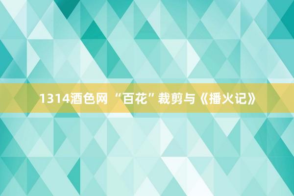 1314酒色网 “百花”裁剪与《播火记》