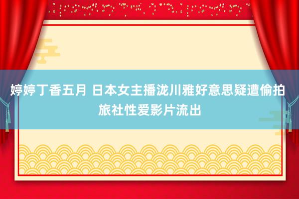 婷婷丁香五月 日本女主播泷川雅好意思疑遭偷拍 旅社性爱影片流出