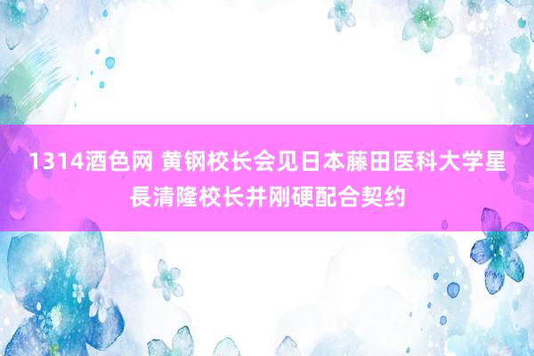 1314酒色网 黄钢校长会见日本藤田医科大学星長清隆校长并刚硬配合契约