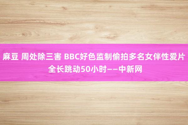 麻豆 周处除三害 BBC好色监制偷拍多名女伴性爱片 全长跳动50小时——中新网