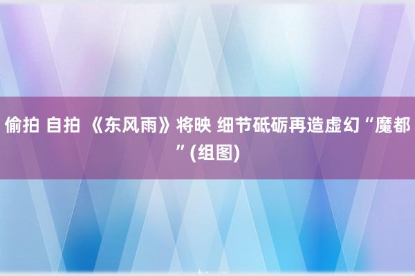 偷拍 自拍 《东风雨》将映 细节砥砺再造虚幻“魔都”(组图)