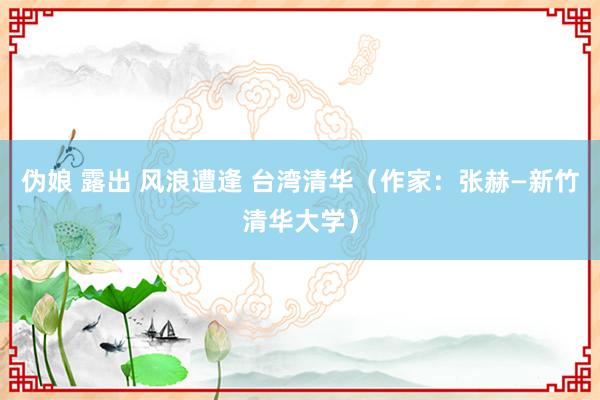 伪娘 露出 风浪遭逢 台湾清华（作家：张赫—新竹清华大学）