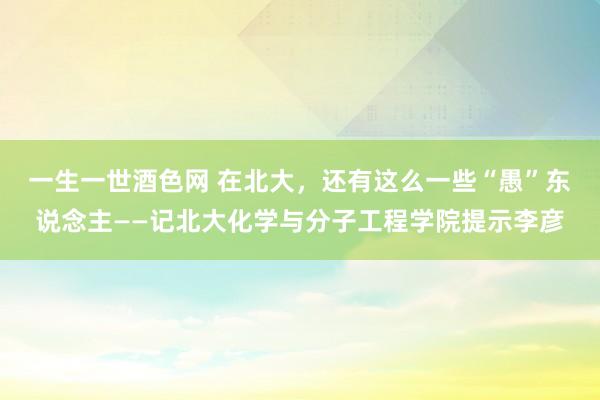 一生一世酒色网 在北大，还有这么一些“愚”东说念主——记北大化学与分子工程学院提示李彦