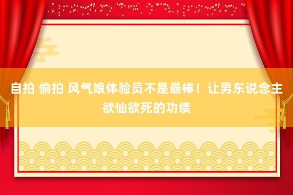 自拍 偷拍 风气娘体验员不是最棒！让男东说念主欲仙欲死的功绩