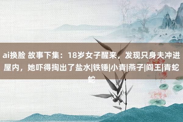 ai换脸 故事下集：18岁女子醒来，发现只身夫冲进屋内，她吓得掏出了盐水|铁锤|小青|燕子|阎王|青蛇