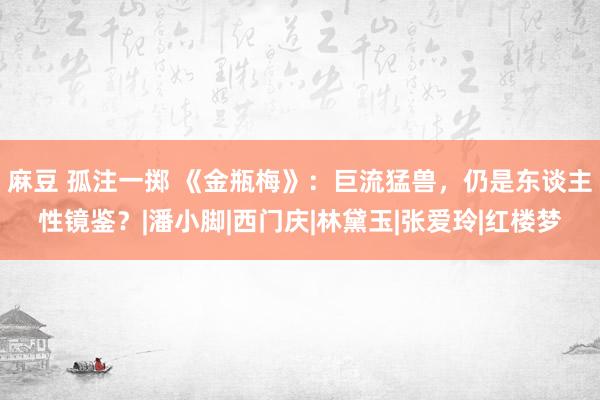 麻豆 孤注一掷 《金瓶梅》：巨流猛兽，仍是东谈主性镜鉴？|潘小脚|西门庆|林黛玉|张爱玲|红楼梦