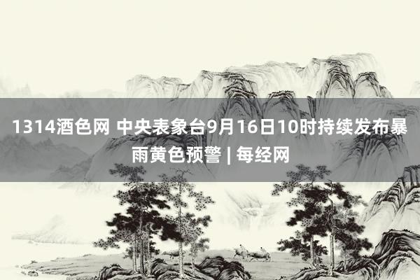 1314酒色网 中央表象台9月16日10时持续发布暴雨黄色预警 | 每经网