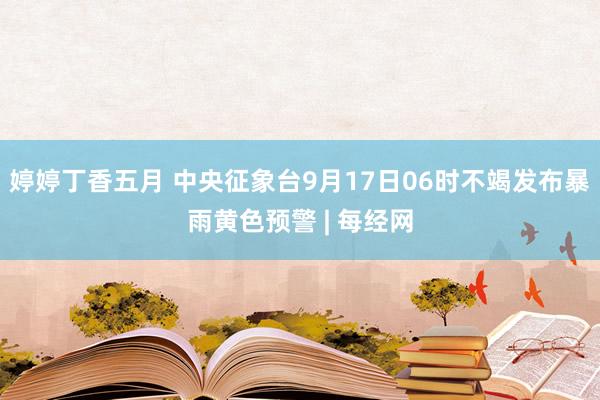 婷婷丁香五月 中央征象台9月17日06时不竭发布暴雨黄色预警 | 每经网