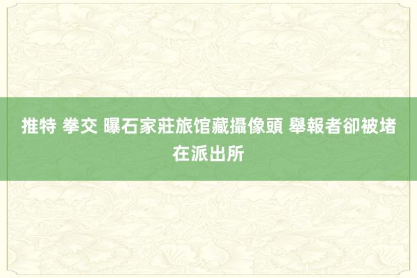 推特 拳交 曝石家莊旅馆藏攝像頭 舉報者卻被堵在派出所