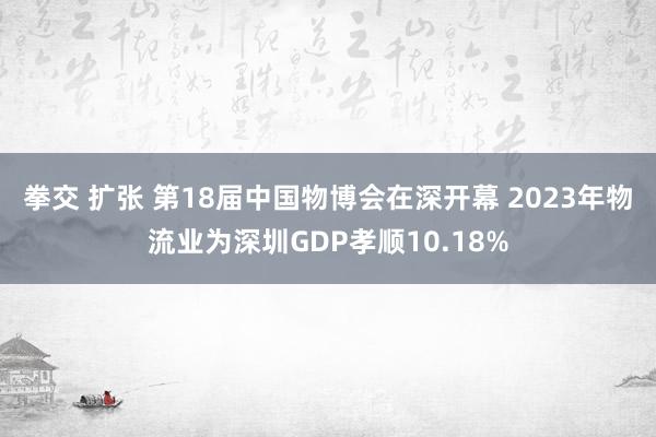 拳交 扩张 第18届中国物博会在深开幕 2023年物流业为深圳GDP孝顺10.18%