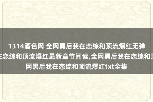 1314酒色网 全网黑后我在恋综和顶流爆红无弹窗，全网黑后我在恋综和顶流爆红最新章节阅读，全网黑后我在恋综和顶流爆红txt全集