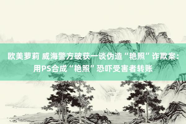 欧美萝莉 威海警方破获一谈伪造“艳照”诈欺案：用PS合成“艳照”恐吓受害者转账