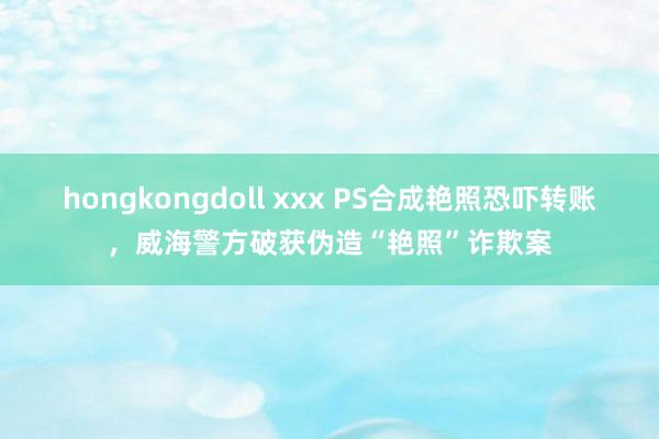 hongkongdoll xxx PS合成艳照恐吓转账，威海警方破获伪造“艳照”诈欺案