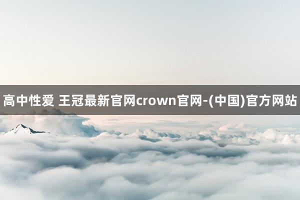 高中性爱 王冠最新官网crown官网-(中国)官方网站