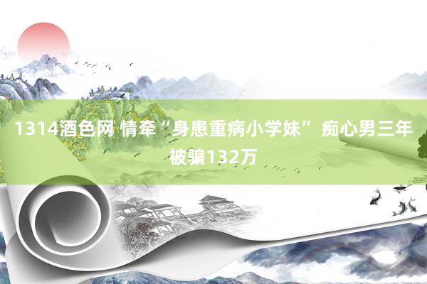 1314酒色网 情牵“身患重病小学妹” 痴心男三年被骗132万