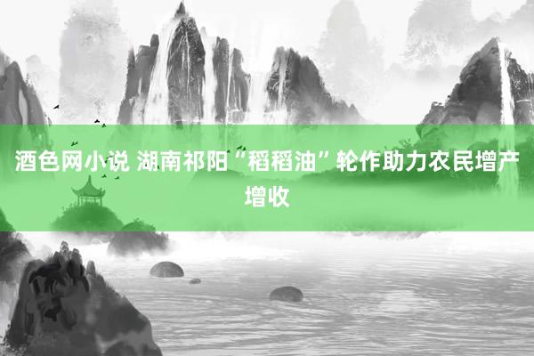 酒色网小说 湖南祁阳“稻稻油”轮作助力农民增产增收