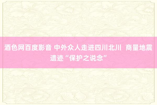 酒色网百度影音 中外众人走进四川北川  商量地震遗迹“保护之说念”