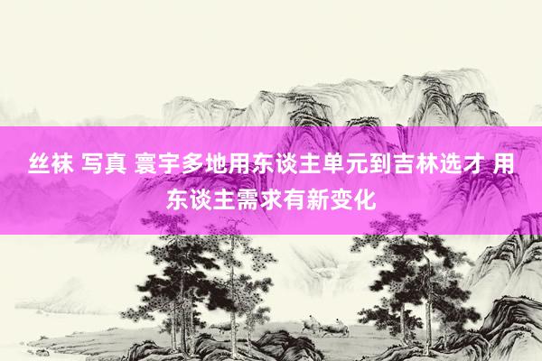 丝袜 写真 寰宇多地用东谈主单元到吉林选才 用东谈主需求有新变化