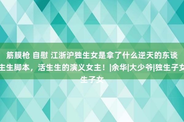 筋膜枪 自慰 江浙沪独生女是拿了什么逆天的东谈主生脚本，活生生的演义女主！|余华|大少爷|独生子女