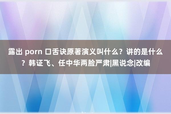 露出 porn 口舌诀原著演义叫什么？讲的是什么？韩证飞、任中华两脸严肃|黑说念|改编