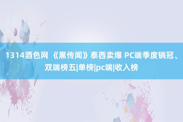 1314酒色网 《黑传闻》泰西卖爆 PC端季度销冠、双端榜五|单榜|pc端|收入榜