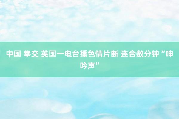 中国 拳交 英国一电台播色情片断 连合数分钟“呻吟声”