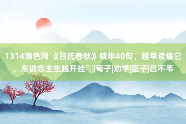 1314酒色网 《吕氏春秋》精华40句，越早读懂它，东说念主生越开挂​|荀子|劝学|臣子|吕不韦