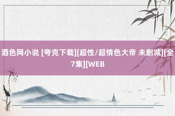 酒色网小说 [夸克下载][超性/超情色大帝 未删减][全7集][WEB