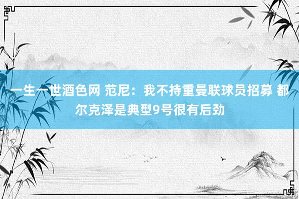 一生一世酒色网 范尼：我不持重曼联球员招募 都尔克泽是典型9号很有后劲