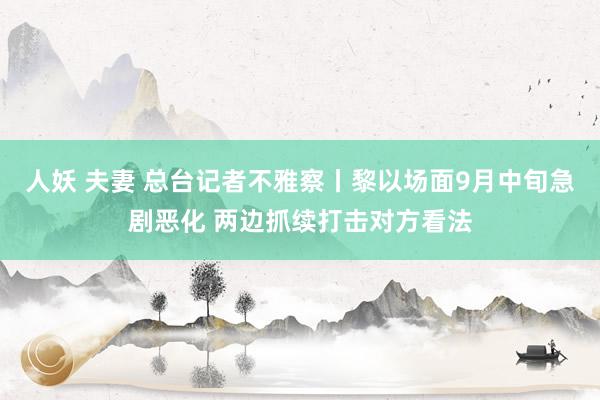 人妖 夫妻 总台记者不雅察丨黎以场面9月中旬急剧恶化 两边抓续打击对方看法