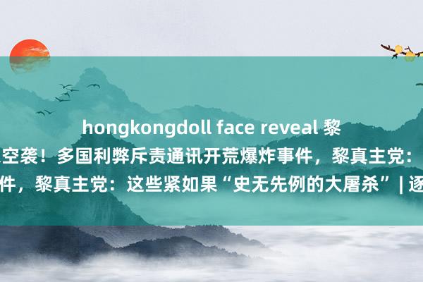 hongkongdoll face reveal 黎真主党100多处火箭辐照场遭以空袭！多国利弊斥责通讯开荒爆炸事件，黎真主党：这些紧如果“史无先例的大屠杀” | 逐日经济新闻