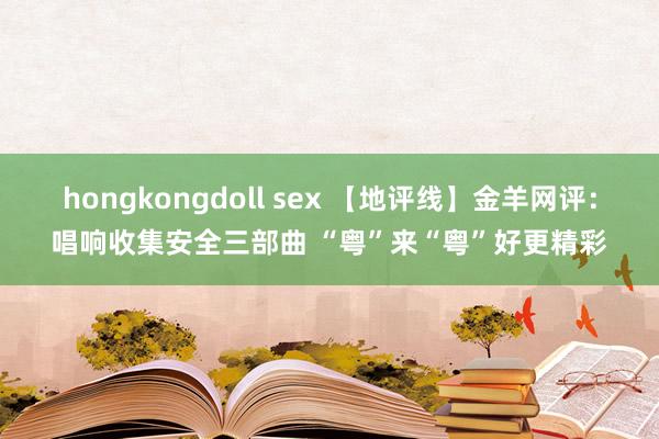 hongkongdoll sex 【地评线】金羊网评：唱响收集安全三部曲 “粤”来“粤”好更精彩